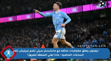 إيفرتون يطلق مفاوضات مكثفة مع مانشستر سيتي لضم جريليش خلال الساعات الماضية – ماذا تعني الصفقة للفريق؟